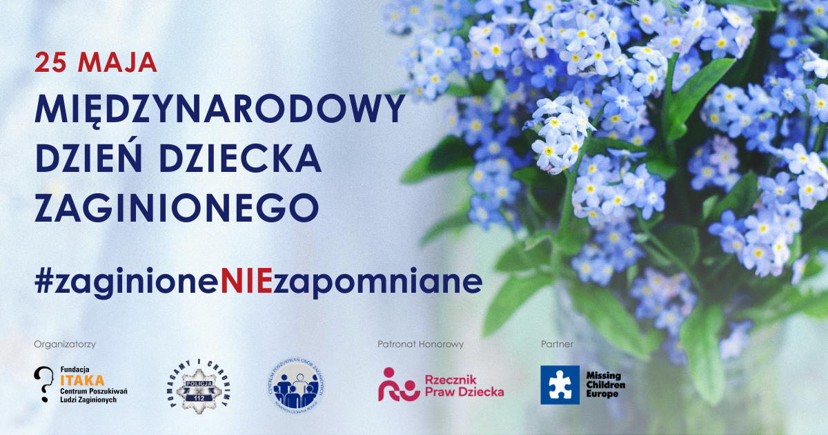 Grafika promująca Międzynarodowy Dzień Dziecka Zaginionego obchodzony 25 maja. Po lewej stronie znajduje się napis: „25 MAJA – MIĘDZYNARODOWY DZIEŃ DZIECKA ZAGINIONEGO” oraz hasztag „#zaginioneNIEzapomniane”, z wyróżnionym na czerwono fragmentem „NIE”. Po prawej widoczny bukiet niezapominajek w odcieniach błękitu. U dołu umieszczono logotypy organizatorów i partnerów akcji: Fundacji ITAKA, Policji, Centrum Poszukiwań Osób Zaginionych, Rzecznika Praw Dziecka oraz Missing Children Europe.